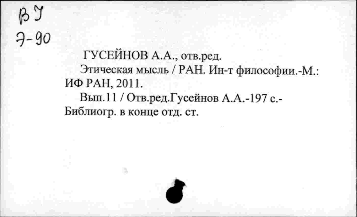 ﻿ел
9-90
ГУСЕЙНОВ А.А., отв.ред.
Этическая мысль / РАН. Ин-т философии.-М.: ИФ РАН, 2011.
Вып.11 / Отв.ред.Гусейнов А.А.-197 с,-Библиогр. в конце отд. ст.